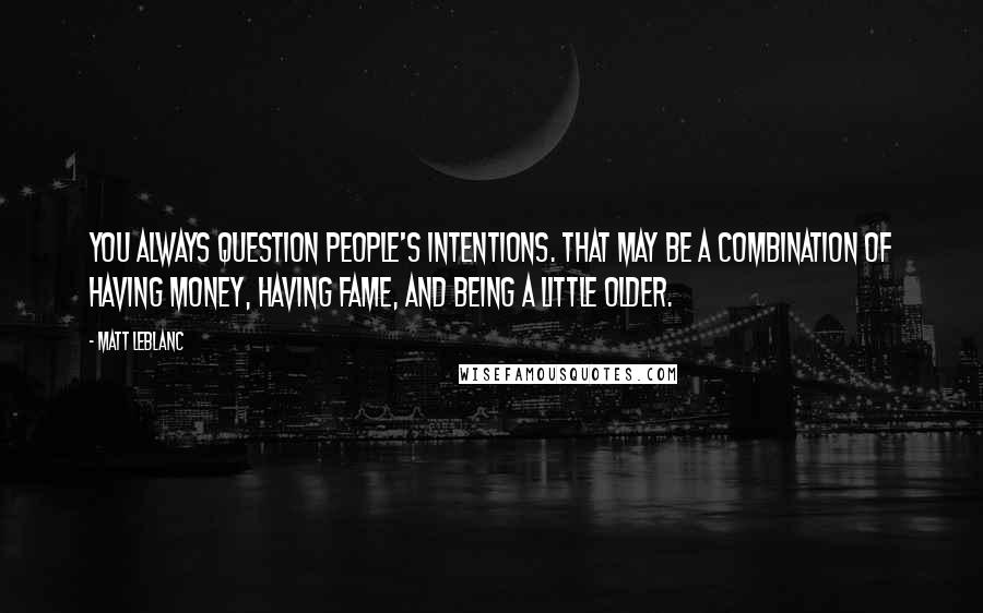 Matt LeBlanc quotes: You always question people's intentions. That may be a combination of having money, having fame, and being a little older.