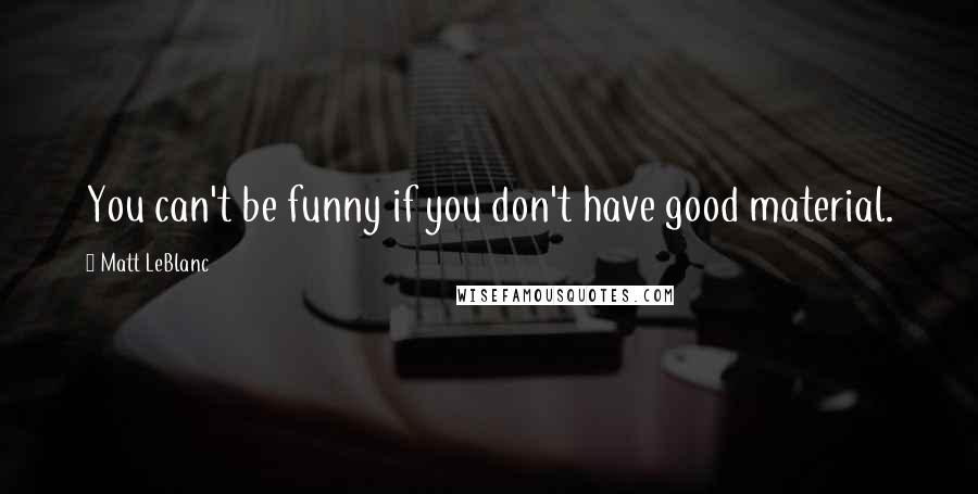 Matt LeBlanc quotes: You can't be funny if you don't have good material.