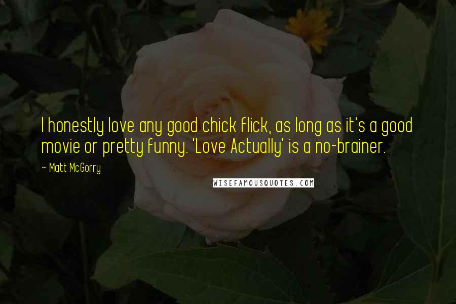 Matt McGorry quotes: I honestly love any good chick flick, as long as it's a good movie or pretty funny. 'Love Actually' is a no-brainer. Matt McGorry quotes: I honestly love any good chick flick, as long as it's a good movie or pretty funny. 'Love Actually' is a no-brainer.