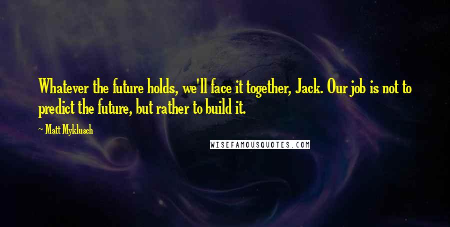 Matt Myklusch quotes: Whatever the future holds, we'll face it together, Jack. Our job is not to predict the future, but rather to build it.