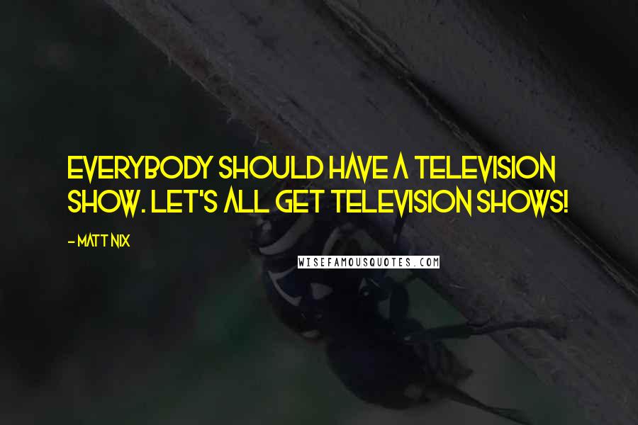 Matt Nix quotes: Everybody should have a television show. Let's all get television shows!