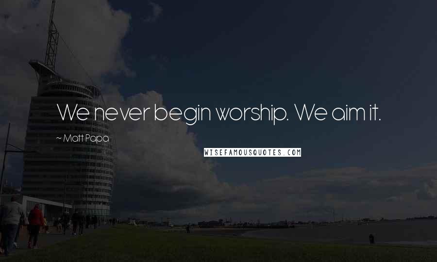 Matt Papa quotes: We never begin worship. We aim it.