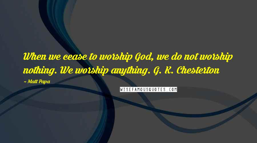 Matt Papa quotes: When we cease to worship God, we do not worship nothing. We worship anything. G. K. Chesterton