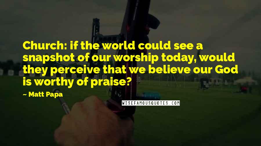 Matt Papa quotes: Church: if the world could see a snapshot of our worship today, would they perceive that we believe our God is worthy of praise?