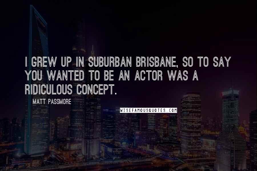 Matt Passmore quotes: I grew up in suburban Brisbane, so to say you wanted to be an actor was a ridiculous concept.