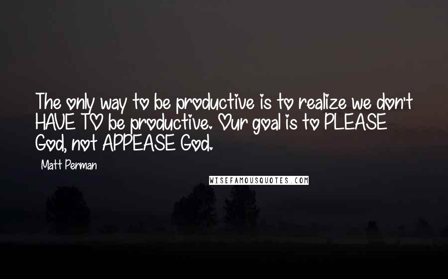 Matt Perman quotes: The only way to be productive is to realize we don't HAVE TO be productive. Our goal is to PLEASE God, not APPEASE God.