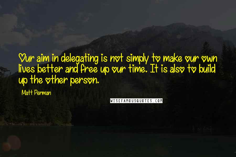 Matt Perman quotes: Our aim in delegating is not simply to make our own lives better and free up our time. It is also to build up the other person.