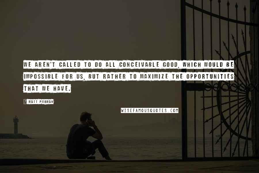 Matt Perman quotes: We aren't called to do all conceivable good, which would be impossible for us, but rather to maximize the opportunities that we have.