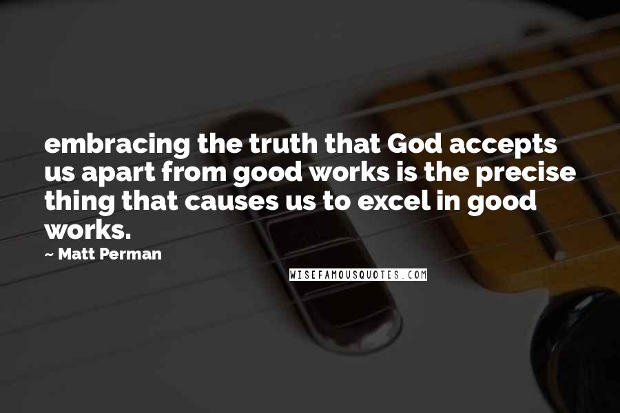 Matt Perman quotes: embracing the truth that God accepts us apart from good works is the precise thing that causes us to excel in good works.