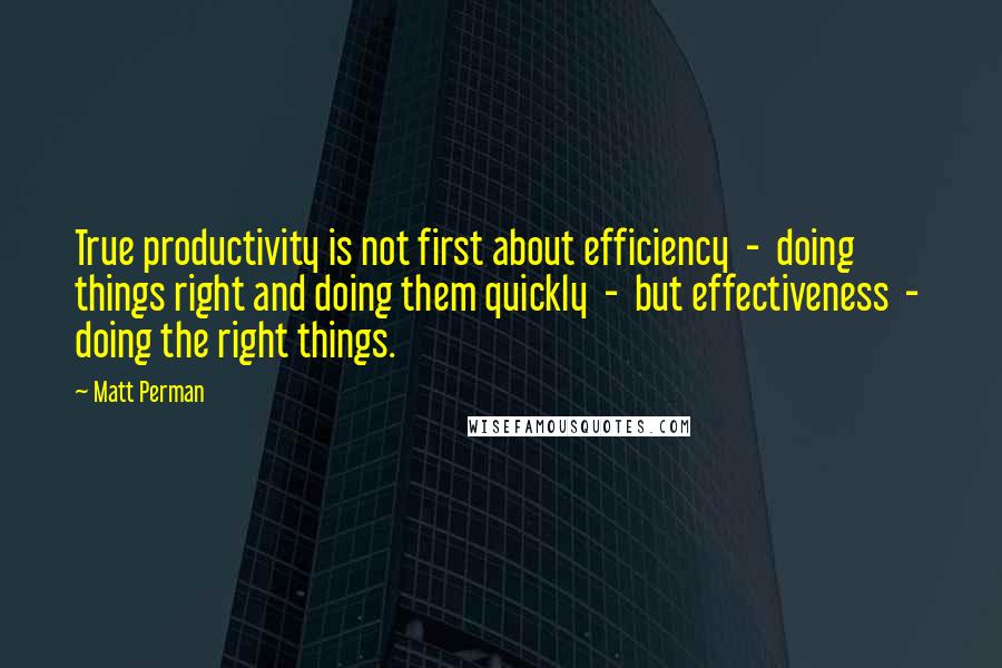 Matt Perman quotes: True productivity is not first about efficiency - doing things right and doing them quickly - but effectiveness - doing the right things.