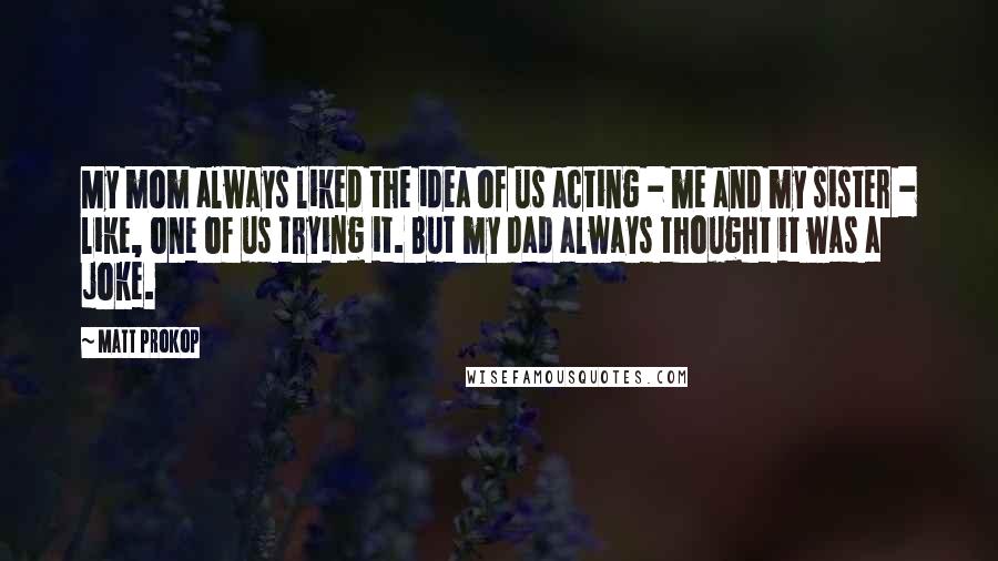 Matt Prokop quotes: My mom always liked the idea of us acting - me and my sister - like, one of us trying it. But my dad always thought it was a joke.