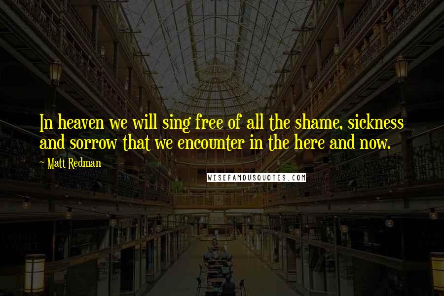 Matt Redman quotes: In heaven we will sing free of all the shame, sickness and sorrow that we encounter in the here and now.