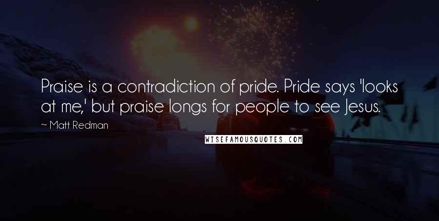 Matt Redman quotes: Praise is a contradiction of pride. Pride says 'looks at me,' but praise longs for people to see Jesus.