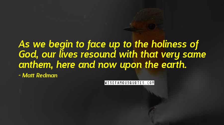 Matt Redman quotes: As we begin to face up to the holiness of God, our lives resound with that very same anthem, here and now upon the earth.