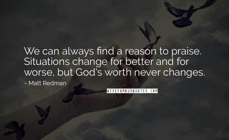 Matt Redman quotes: We can always find a reason to praise. Situations change for better and for worse, but God's worth never changes.