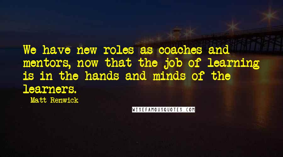 Matt Renwick quotes: We have new roles as coaches and mentors, now that the job of learning is in the hands and minds of the learners. Matt Renwick quotes: We have new roles as coaches and mentors, now that the job of learning is in the hands and minds of the learners.