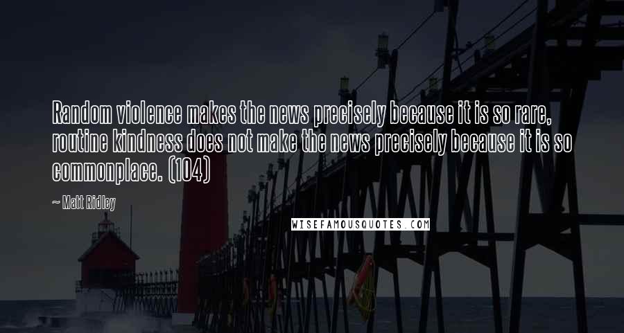 Matt Ridley quotes: Random violence makes the news precisely because it is so rare, routine kindness does not make the news precisely because it is so commonplace. (104)