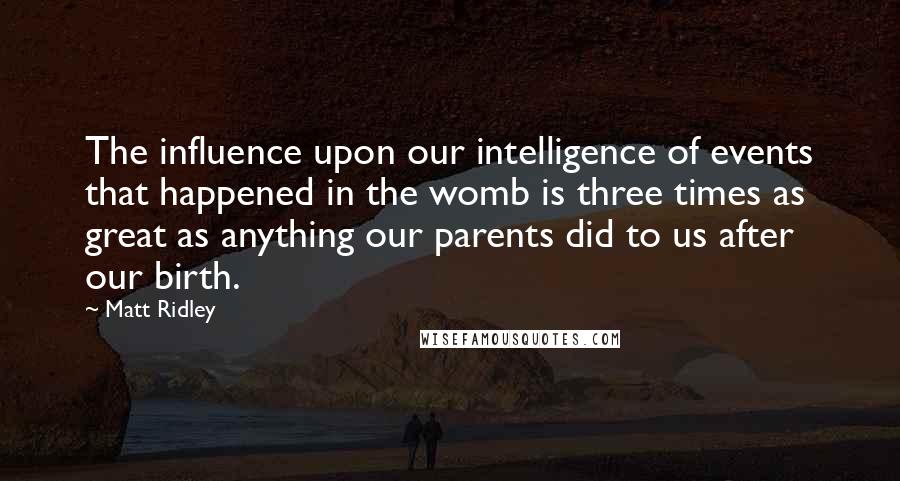 Matt Ridley quotes: The influence upon our intelligence of events that happened in the womb is three times as great as anything our parents did to us after our birth.