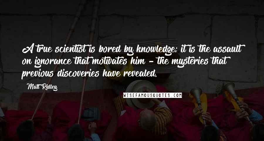 Matt Ridley quotes: A true scientist is bored by knowledge; it is the assault on ignorance that motivates him - the mysteries that previous discoveries have revealed.