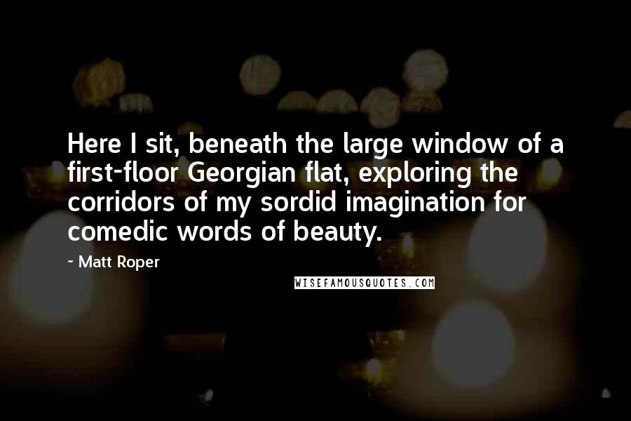 Matt Roper quotes: Here I sit, beneath the large window of a first-floor Georgian flat, exploring the corridors of my sordid imagination for comedic words of beauty.