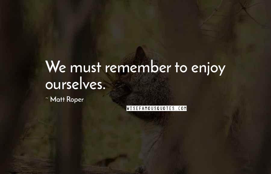 Matt Roper quotes: We must remember to enjoy ourselves.