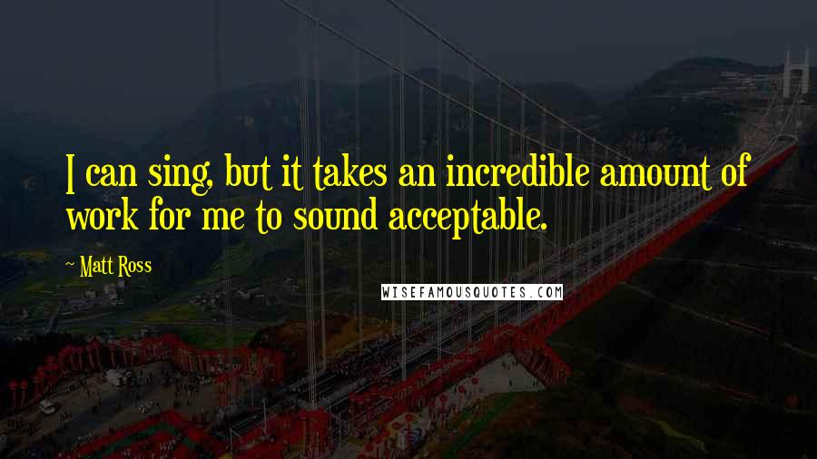 Matt Ross quotes: I can sing, but it takes an incredible amount of work for me to sound acceptable.