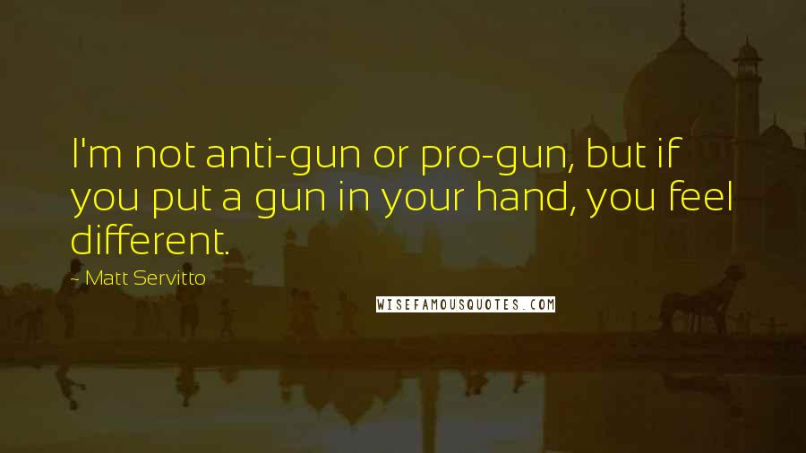 Matt Servitto quotes: I'm not anti-gun or pro-gun, but if you put a gun in your hand, you feel different.