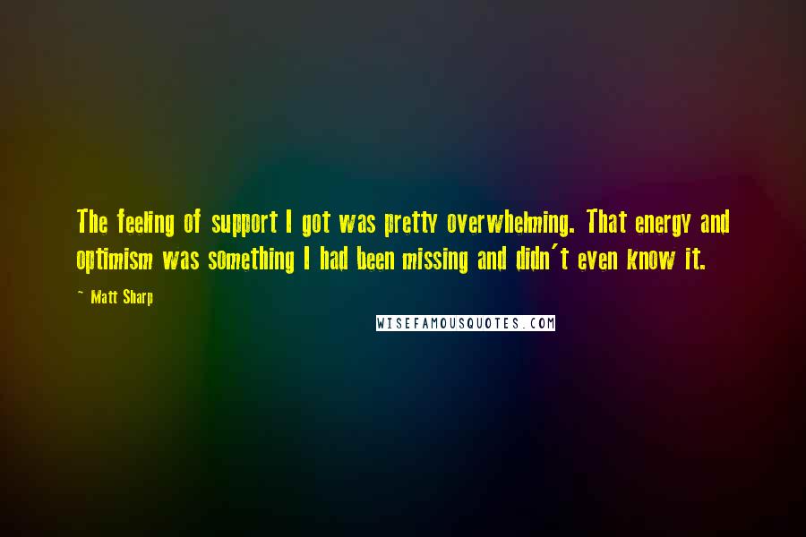 Matt Sharp quotes: The feeling of support I got was pretty overwhelming. That energy and optimism was something I had been missing and didn't even know it. Matt Sharp quotes: The feeling of support I got was pretty overwhelming. That energy and optimism was something I had been missing and didn't even know it.