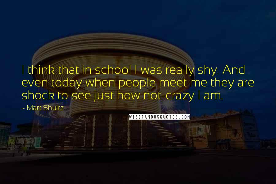 Matt Shultz quotes: I think that in school I was really shy. And even today when people meet me they are shock to see just how not-crazy I am.