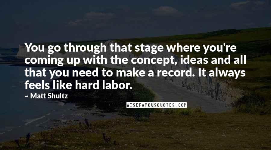 Matt Shultz quotes: You go through that stage where you're coming up with the concept, ideas and all that you need to make a record. It always feels like hard labor.