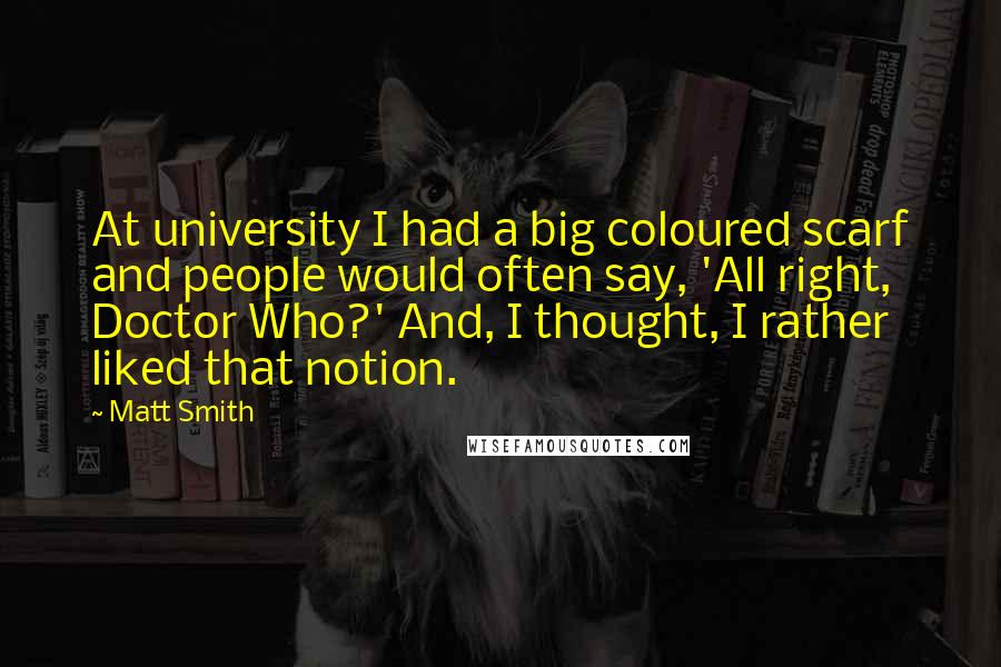 Matt Smith quotes: At university I had a big coloured scarf and people would often say, 'All right, Doctor Who?' And, I thought, I rather liked that notion. Matt Smith quotes: At university I had a big coloured scarf and people would often say, 'All right, Doctor Who?' And, I thought, I rather liked that notion.
