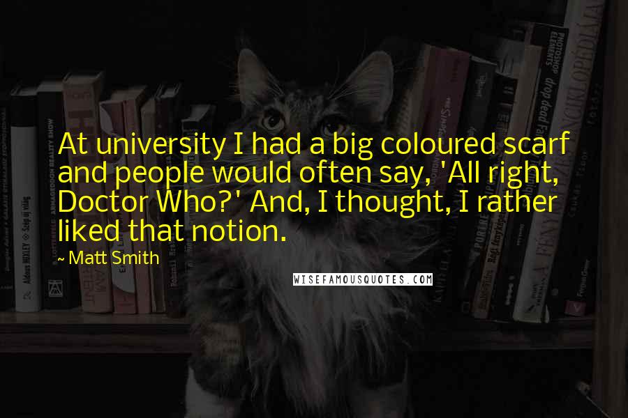 Matt Smith quotes: At university I had a big coloured scarf and people would often say, 'All right, Doctor Who?' And, I thought, I rather liked that notion.