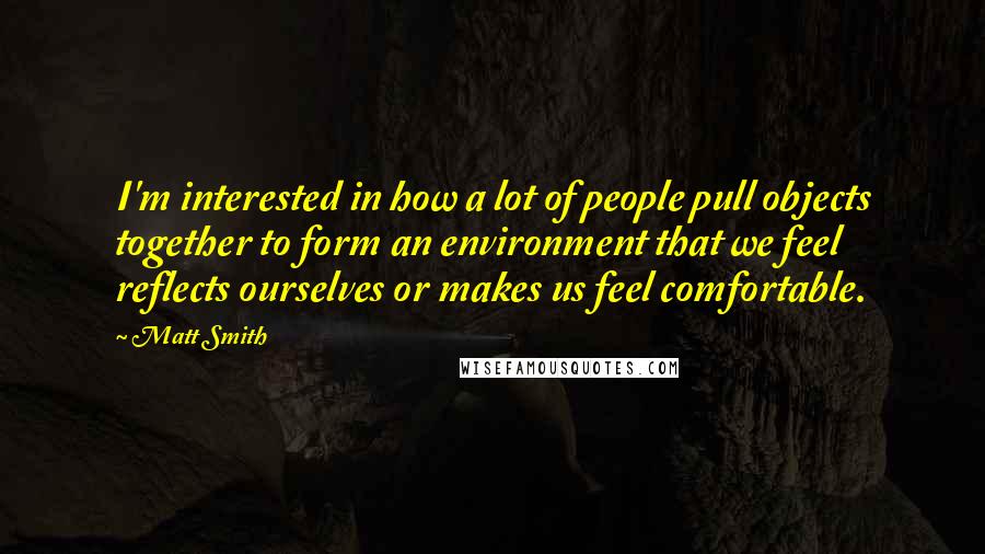 Matt Smith quotes: I'm interested in how a lot of people pull objects together to form an environment that we feel reflects ourselves or makes us feel comfortable. Matt Smith quotes: I'm interested in how a lot of people pull objects together to form an environment that we feel reflects ourselves or makes us feel comfortable.