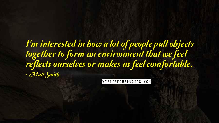 Matt Smith quotes: I'm interested in how a lot of people pull objects together to form an environment that we feel reflects ourselves or makes us feel comfortable.