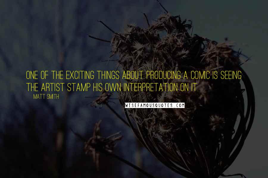 Matt Smith quotes: One of the exciting things about producing a comic is seeing the artist stamp his own interpretation on it. Matt Smith quotes: One of the exciting things about producing a comic is seeing the artist stamp his own interpretation on it.