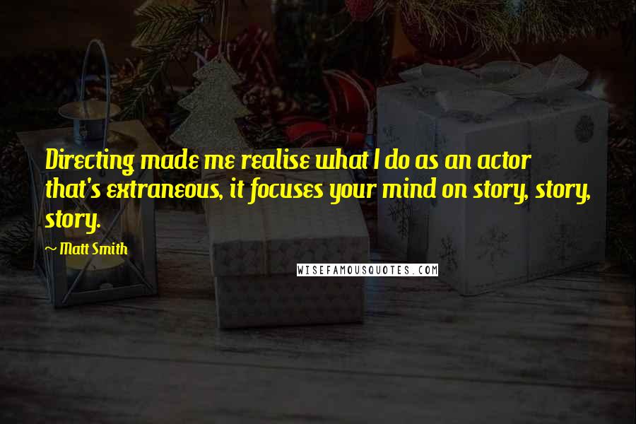 Matt Smith quotes: Directing made me realise what I do as an actor that's extraneous, it focuses your mind on story, story, story. Matt Smith quotes: Directing made me realise what I do as an actor that's extraneous, it focuses your mind on story, story, story.