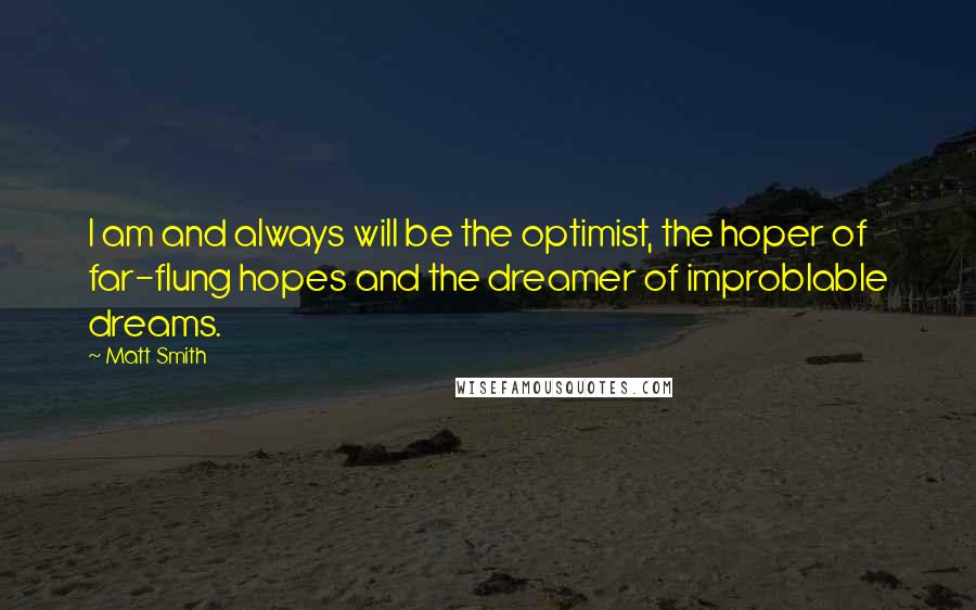 Matt Smith quotes: I am and always will be the optimist, the hoper of far-flung hopes and the dreamer of improblable dreams. Matt Smith quotes: I am and always will be the optimist, the hoper of far-flung hopes and the dreamer of improblable dreams.