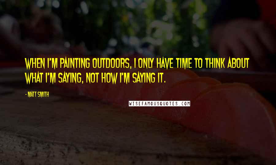 Matt Smith quotes: When I'm painting outdoors, I only have time to think about what I'm saying, not how I'm saying it.