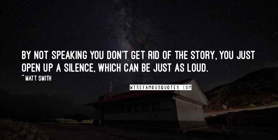 Matt Smith quotes: By not speaking you don't get rid of the story, you just open up a silence, which can be just as loud. Matt Smith quotes: By not speaking you don't get rid of the story, you just open up a silence, which can be just as loud.