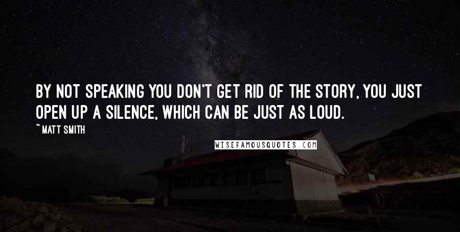 Matt Smith quotes: By not speaking you don't get rid of the story, you just open up a silence, which can be just as loud.