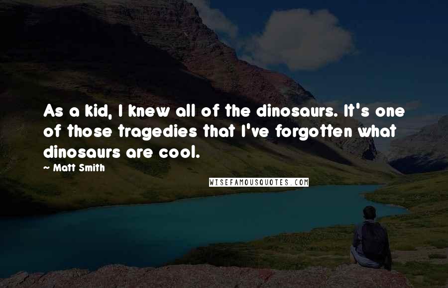 Matt Smith quotes: As a kid, I knew all of the dinosaurs. It's one of those tragedies that I've forgotten what dinosaurs are cool. Matt Smith quotes: As a kid, I knew all of the dinosaurs. It's one of those tragedies that I've forgotten what dinosaurs are cool.