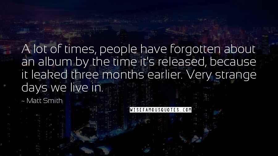 Matt Smith quotes: A lot of times, people have forgotten about an album by the time it's released, because it leaked three months earlier. Very strange days we live in. Matt Smith quotes: A lot of times, people have forgotten about an album by the time it's released, because it leaked three months earlier. Very strange days we live in.
