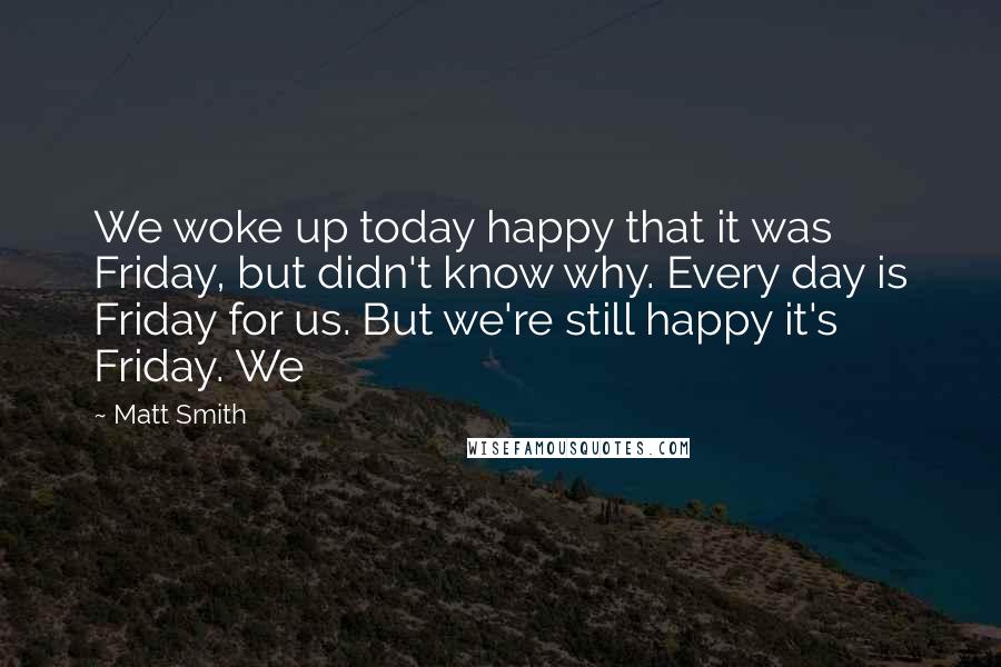 Matt Smith quotes: We woke up today happy that it was Friday, but didn't know why. Every day is Friday for us. But we're still happy it's Friday. We Matt Smith quotes: We woke up today happy that it was Friday, but didn't know why. Every day is Friday for us. But we're still happy it's Friday. We