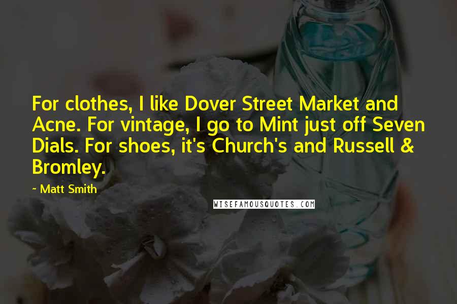 Matt Smith quotes: For clothes, I like Dover Street Market and Acne. For vintage, I go to Mint just off Seven Dials. For shoes, it's Church's and Russell & Bromley. Matt Smith quotes: For clothes, I like Dover Street Market and Acne. For vintage, I go to Mint just off Seven Dials. For shoes, it's Church's and Russell & Bromley.