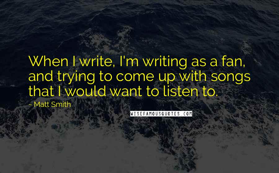 Matt Smith quotes: When I write, I'm writing as a fan, and trying to come up with songs that I would want to listen to. Matt Smith quotes: When I write, I'm writing as a fan, and trying to come up with songs that I would want to listen to.