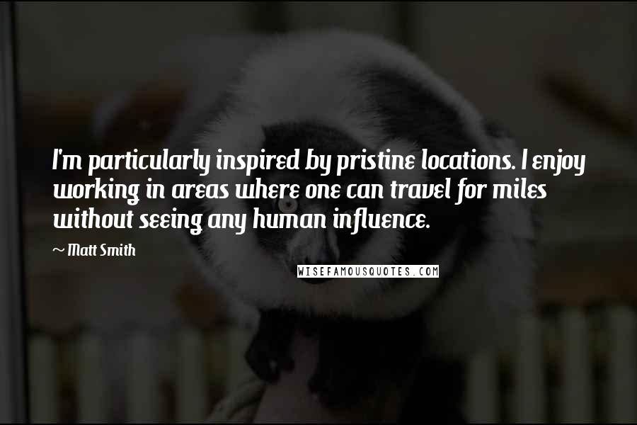 Matt Smith quotes: I'm particularly inspired by pristine locations. I enjoy working in areas where one can travel for miles without seeing any human influence. Matt Smith quotes: I'm particularly inspired by pristine locations. I enjoy working in areas where one can travel for miles without seeing any human influence.