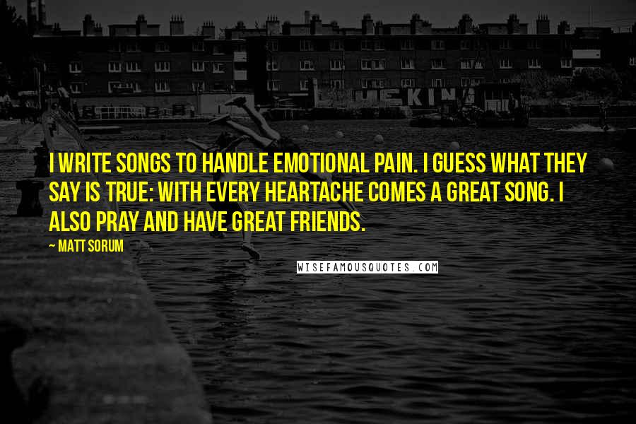 Matt Sorum quotes: I write songs to handle emotional pain. I guess what they say is true: with every heartache comes a great song. I also pray and have great friends.