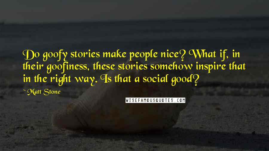 Matt Stone quotes: Do goofy stories make people nice? What if, in their goofiness, these stories somehow inspire that in the right way. Is that a social good?