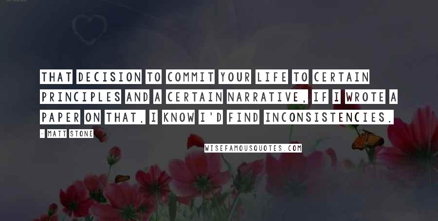 Matt Stone quotes: That decision to commit your life to certain principles and a certain narrative, if I wrote a paper on that, I know I'd find inconsistencies.