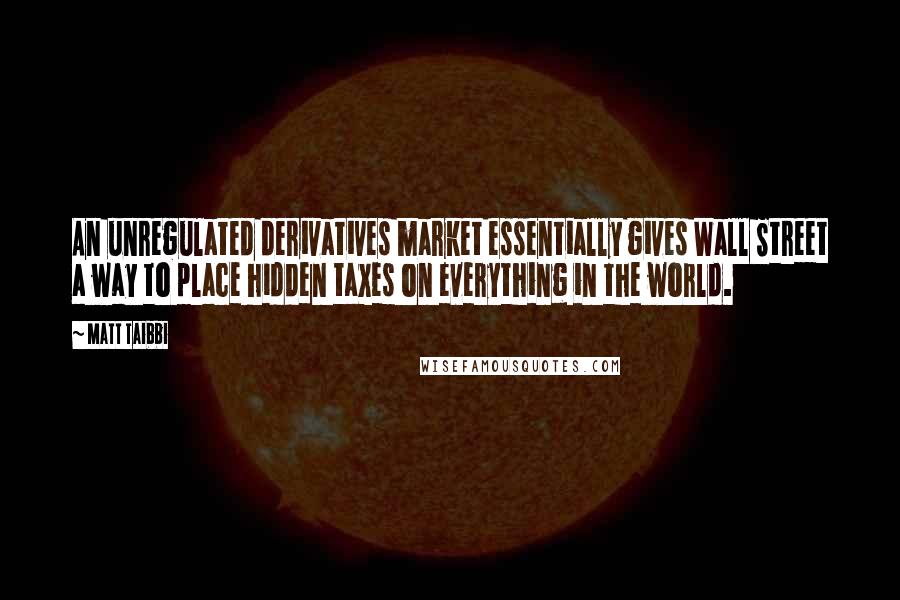 Matt Taibbi quotes: An unregulated derivatives market essentially gives Wall Street a way to place hidden taxes on everything in the world.
